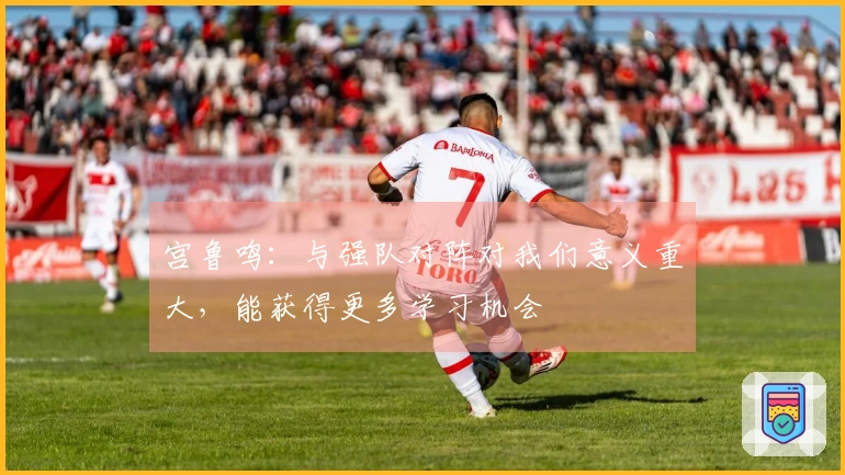 宫鲁鸣：与强队对阵对我们意义重大，能获得更多学习机会