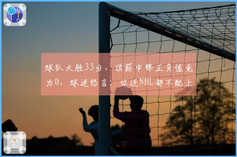 球队大胜33分，顶薪中锋正负值竟为0，球迷怒言：你连NBL都不配上！