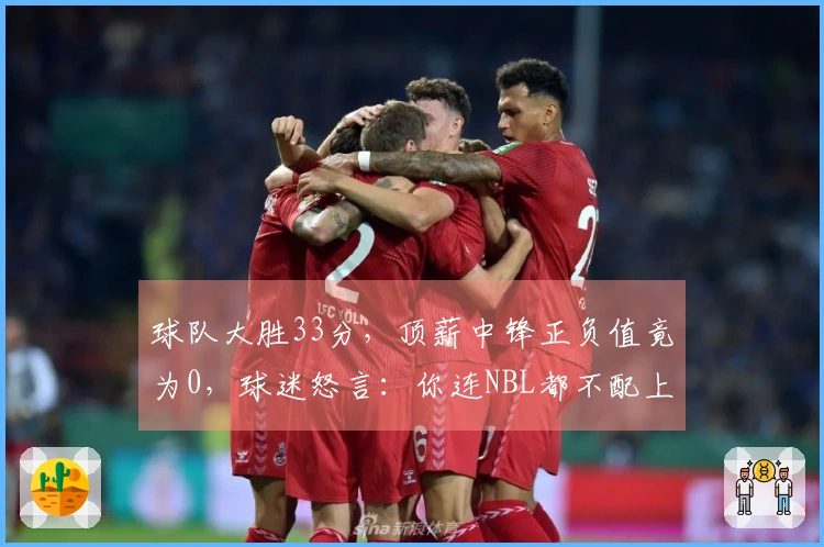 球队大胜33分，顶薪中锋正负值竟为0，球迷怒言：你连NBL都不配上！