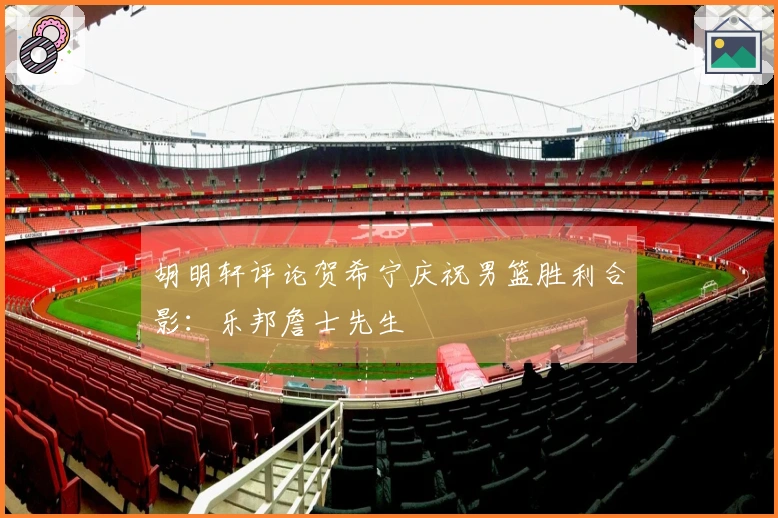 胡明轩评论贺希宁庆祝男篮胜利合影：乐邦詹士先生