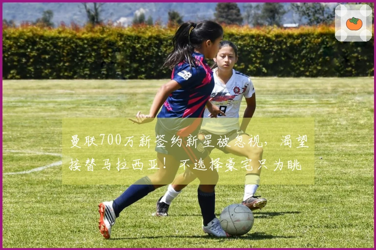 曼联700万新签约新星被忽视，渴望接替马拉西亚！不选择豪宅只为眺望梦剧场