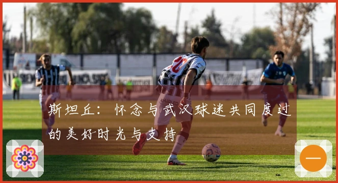 斯坦丘：怀念与武汉球迷共同度过的美好时光与支持