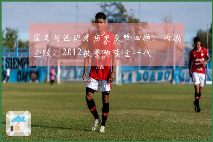 国足与西班牙历史交锋回顾：两战全败，2012被誉为黄金一代