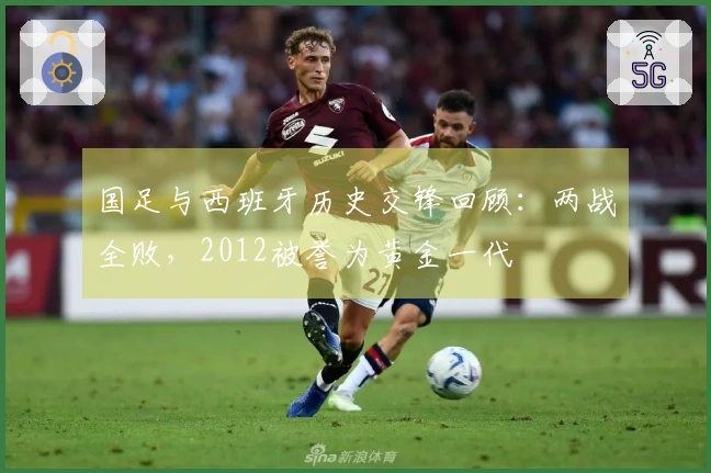 国足与西班牙历史交锋回顾：两战全败，2012被誉为黄金一代
