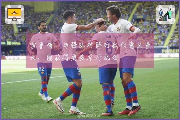 宫鲁鸣：与强队对阵对我们意义重大，能获得更多学习机会