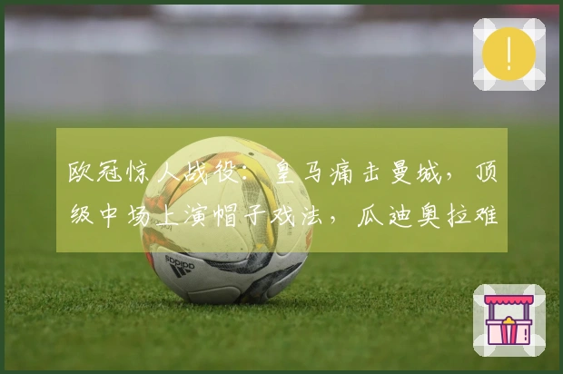 欧冠惊人战役：皇马痛击曼城，顶级中场上演帽子戏法，瓜迪奥拉难以置信