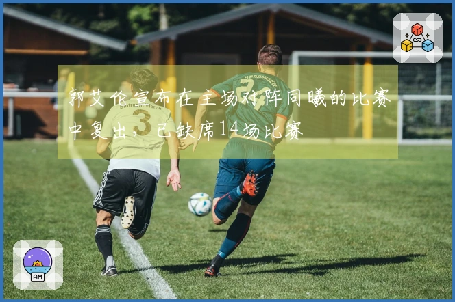 郭艾伦宣布在主场对阵同曦的比赛中复出，已缺席14场比赛