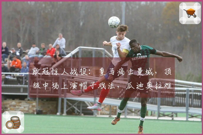 欧冠惊人战役：皇马痛击曼城，顶级中场上演帽子戏法，瓜迪奥拉难以置信