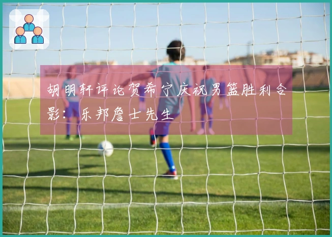 胡明轩评论贺希宁庆祝男篮胜利合影：乐邦詹士先生
