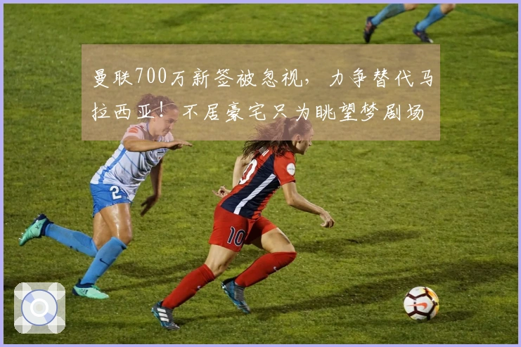 曼联700万新签被忽视，力争替代马拉西亚！不居豪宅只为眺望梦剧场