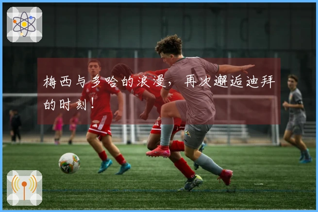 梅西与多哈的浪漫，再次邂逅迪拜的时刻！